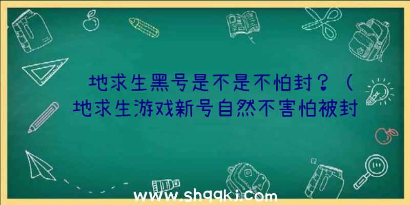 绝地求生黑号是不是不怕封？（绝地求生游戏新号自然不害怕被封禁吗？）